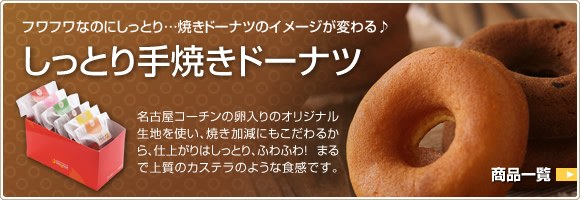 フワフワなのにしっとり…焼きドーナツのイメージが変わる♪しっとり手焼きドーナツ　名古屋コーチンの卵入りのオリジナル生地を使い、焼き加減にもこだわるから、仕上がりはしっとり、ふわふわ！まるで上質のカステラのような食感です。
