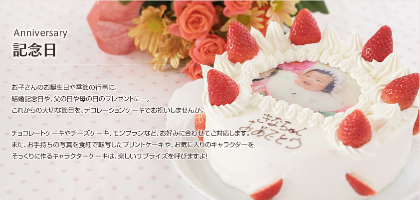 Anniversary記念日ケーキ お子さんのお誕生日や季節の行事に。結婚記念日や、父の日や母の日のプレゼントに…。これからの大切な節目を、デコレーションケーキでお祝いしませんか。チョコレートケーキやチーズケーキ、モンブランなど、お好みに合わせてご対応します。また、お手持ちの写真を食紅で転写したプリントケーキや、お気に入りのキャラクターをそっくりに作るキャラクターケーキは、楽しいサプライズを呼びますよ！